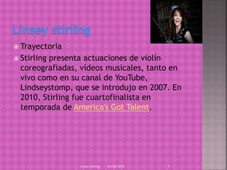  Trayectoria
 Stirling presenta actuaciones de violín
coreografiadas, vídeos musicales, tanto en
vivo como en su canal de YouTube,
Lindseystomp, que se introdujo en 2007. En
2010, Stirling fue cuartofinalista en
temporada de America's Got Talent.
03/06/2015Linsey stirling 1
 