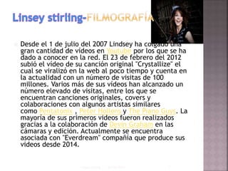 Desde el 1 de julio del 2007 Lindsey ha colgado una
gran cantidad de vídeos en Youtube por los que se ha
dado a conocer en la red. El 23 de febrero del 2012
subió el vídeo de su canción original "Crystallize" el
cual se viralizó en la web al poco tiempo y cuenta en
la actualidad con un número de visitas de 100
millones. Varios más de sus vídeos han alcanzado un
número elevado de visitas, entre los que se
encuentran canciones originales, covers y
colaboraciones con algunos artistas similares
como Pentatonix , Peter Hollens y The Piano Guys. La
mayoría de sus primeros videos fueron realizados
gracias a la colaboración de Devin Graham en las
cámaras y edición. Actualmente se encuentra
asociada con "Everdream" compañía que produce sus
videos desde 2014.
03/06/2015Linsey stirling 1
 