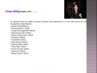 Singles y EPs[editar]
La siguiente lista de singles musicales oficiales está disponible en el sitio web oficial del sello
discográfico independiente.6
Lindsey Stirling (Album)
•"Transcendence" (2012)
•"Song of the Caged Bird"(2012)
•"Spontaneous Me" (2012)
•"Electric Daisy Violin" (2012)
•"Shadows" (2012)
•"Crystallize" (2012)
•"Anti-Gravity" (2012)
•"Minimal Beat" (2012)
•"Stars Align" (2012)
•"Zi-Zi's Journey" (2012)
•"Elements" (2012)
•"Moon Trance" (2012)
03/06/2015Linsey stirling 1
 