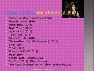  "Shatter me (feat. Lzzy Hale)" (2014)
 "Beyond the veil" (2014)
 "Mirror Haus" (2014)
 "Night Vision" (2014)
 "Ascendance" (2014)
 "Take Flight" (2014)
 "Master Of Tides" (2014)
 "We Are Giants(feat.Dia Frampton)" (2014)
 "Swag" (2014)
 "V-pop" (2014)
 "Roundtable Rival" (2014)
 "Heist" (2014)
 "Eclipse" (2014)(Album Deluxe)
 "Sun Skip" (2014) (Album Deluxe)
 Take Flight, Orchestal version" (2014) (Album Deluxe)
03/06/2015Linsey stirling 1
 