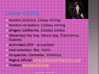  Nombre artístico: Linsey stirling
 Nombre verdadero: Lindsey stirling
 Origen: California, Estados Unidos
 Género(s):Hip hop, Dance-pop, Electrónica,
Dubstep
 Actividad:2009 - Actualidad
 Instrumentos: Voz, Violín
 Ocupación: Cantante, Violinista
 Página Oficial:www.lindseystirlingviolin.com
 Twitter:@LindseyStirling
03/06/2015Linsey stirling 1
 