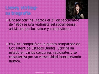  Lindsey Stirling (nacida el 21 de septiembre
de 1986) es una violinista estadounidense,
artista de performance y compositora.
 En 2010 compitió en la quinta temporada de
Got Talent de Estados Unidos. Stirling ha
estado en varios concursos nacionales y se
caracteriza por su versatilidad interpretando
música.
03/06/2015Linsey stirling 1
 