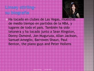  Ha tocado en clubes de Las Vegas, muestras
de medio tiempo en partidos de la NBA, y
lugares de todo el país. También ha sido
telonera y ha tocado junto a Sean Kingston,
Donny Osmond, Jon Muguruza, Allan Jackson,
Samuel Ameglio, Barrowes Shaun, Paul
Benton, the piano guys and Peter Hollens
03/06/2015Linsey stirling 1
 