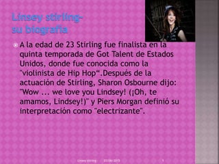  A la edad de 23 Stirling fue finalista en la
quinta temporada de Got Talent de Estados
Unidos, donde fue conocida como la
"violinista de Hip Hop“.Después de la
actuación de Stirling, Sharon Osbourne dijo:
"Wow ... we love you Lindsey! (¡Oh, te
amamos, Lindsey!)" y Piers Morgan definió su
interpretación como "electrizante".
03/06/2015Linsey stirling 1
 