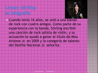  Cuando tenía 16 años, se unió a una banda
de rock con cuatro amigos. Como parte de su
experiencia con la banda, Stirling escribió
una canción de rock solista de violín, y su
actuación le ayudó a ganar el título de Miss
Arizona Jr. en 2005 y la categoría de talento
del Desfile Nacional Jr. señorita.
03/06/2015Linsey stirling 1
 
