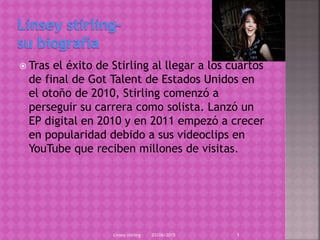  Tras el éxito de Stirling al llegar a los cuartos
de final de Got Talent de Estados Unidos en
el otoño de 2010, Stirling comenzó a
perseguir su carrera como solista. Lanzó un
EP digital en 2010 y en 2011 empezó a crecer
en popularidad debido a sus videoclips en
YouTube que reciben millones de visitas.
03/06/2015Linsey stirling 1
 
