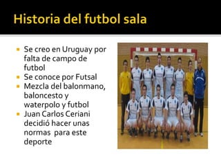  Se creo en Uruguay por
falta de campo de
futbol
 Se conoce por Futsal
 Mezcla del balonmano,
baloncesto y
waterpolo y futbol
 Juan Carlos Ceriani
decidió hacer unas
normas para este
deporte
 