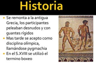  Se remonta a la antigua
Grecia, los participantes
peleaban desnudos y con
guantes rígidos
 Mas tarde se acepto como
disciplina olímpica,
llamándose pygmachia
 En el S.XVIII se utilizó el
termino boxeo
 