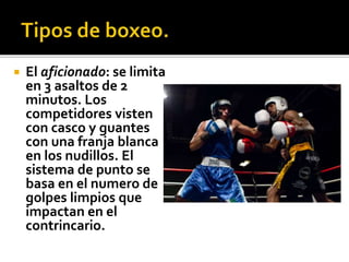  El aficionado: se limita
en 3 asaltos de 2
minutos. Los
competidores visten
con casco y guantes
con una franja blanca
en los nudillos. El
sistema de punto se
basa en el numero de
golpes limpios que
impactan en el
contrincario.
 