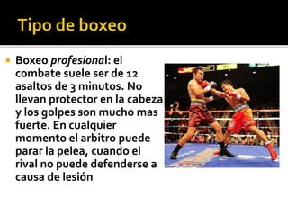  Boxeo profesional: el
combate suele ser de 12
asaltos de 3 minutos. No
llevan protector en la cabeza
y los golpes son mucho mas
fuerte. En cualquier
momento el arbitro puede
parar la pelea, cuando el
rival no puede defenderse a
causa de lesión
 