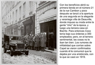 Con los beneficios abrió su
primera tienda en el número 21
de la rue Cambon y poco
después se lanzó a la apertura
de una segunda en la elegante
y veraniega villa de Deauville,
donde impuso su moda entre la
gente "chic" de la época, y
luego una tercera casa en
Biarritz. Para entonces Coco
tenía bajo sus órdenes a 300
empleados; pero, en el terreno
sentimental, las cosas no le
iban tan bien. Los rumores de
infidelidad que corrían sobre
Capel se vieron confirmados
cuando él le comunicó que la
dejaba por una aristócrata, con
la que se casó en 1919.
 