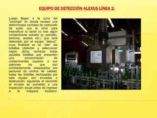 EQUIPO DE DETECCIÓN ALEXUS LÍNEA 2.
Luego llegan a la zona del
"sincrojet" en donde reciben una
determinada cantidad de carbonato
de sodio que le sirve para
intensificar la señal (si trae algún
contaminante extraño ej: petroleo,
bencina, aceites etc.) que será
detectado por el equipo "alexus",
cuya finalidad es de “oler” las
botellas (detectar y seleccionar
según olor)y rechazar todas
aquellas botellas que presenten
una concentración de
contaminantes superior a sus
patrones los que son
constantemente chequeados por
personal de control de calidad,
todas las botellas rechazadas por
este equipo son enviadas a
destrucción, siguiendo el recorrido
el envase es sometido a una
inspección visual antes de ingresar
a la máquina lavadora
.
 