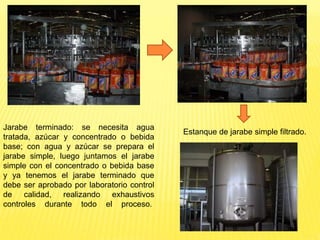Jarabe terminado: se necesita agua
tratada, azúcar y concentrado o bebida
base; con agua y azúcar se prepara el
jarabe simple, luego juntamos el jarabe
simple con el concentrado o bebida base
y ya tenemos el jarabe terminado que
debe ser aprobado por laboratorio control
de calidad, realizando exhaustivos
controles durante todo el proceso.
Estanque de jarabe simple filtrado.
 