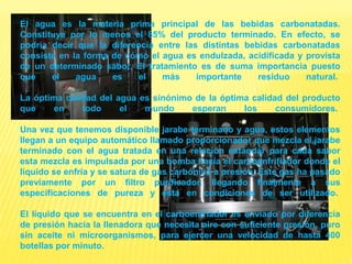 El agua es la materia prima principal de las bebidas carbonatadas.
Constituye por lo menos el 85% del producto terminado. En efecto, se
podría decir que la diferencia entre las distintas bebidas carbonatadas
consiste en la forma de cómo el agua es endulzada, acidificada y provista
de un determinado sabor. El tratamiento es de suma importancia puesto
que el agua es el más importante residuo natural.
La óptima calidad del agua es sinónimo de la óptima calidad del producto
que en todo el mundo esperan los consumidores.
Una vez que tenemos disponible jarabe terminado y agua, estos elementos
llegan a un equipo automático llamado proporcionador que mezcla el jarabe
terminado con el agua tratada en una relación estándar para cada sabor
esta mezcla es impulsada por una bomba hacia el carboenfrifiador donde el
líquido se enfría y se satura de gas carbónico a presión. Este gas ha pasado
previamente por un filtro purificador, llegando finalmente a sus
especificaciones de pureza y esta en condiciones de ser utilizado.
El líquido que se encuentra en el carboenfriador es enviado por diferencia
de presión hacia la llenadora que necesita aire con suficiente presión, puro
sin aceite ni microorganismos, para ejercer una velocidad de hasta 400
botellas por minuto.
 