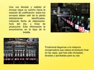 Una vez llenado y sellado el
envase sigue su camino hacia la
estación de codificación: todos los
envases deben salir de la planta
debidamente identificados,
indicando fecha de elaboración,
hora del día, y línea de
producción. Esta información la
encontramos en la tapa de la
botella.
Finalmente llegamos a la máquina
encajonadora que coloca el producto final
en las cajas, que han sido revisadas,
lavadas y aprobadas para su uso.
 