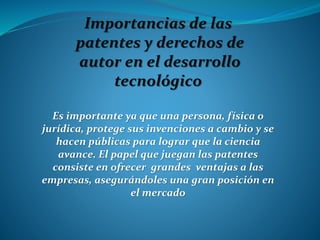 Importancias de las
patentes y derechos de
autor en el desarrollo
tecnológico
Es importante ya que una persona, física o
jurídica, protege sus invenciones a cambio y se
hacen públicas para lograr que la ciencia
avance. El papel que juegan las patentes
consiste en ofrecer grandes ventajas a las
empresas, asegurándoles una gran posición en
el mercado
 