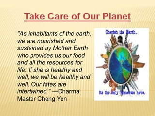"As inhabitants of the earth,
we are nourished and
sustained by Mother Earth
who provides us our food
and all the resources for
life. If she is healthy and
well, we will be healthy and
well. Our fates are
intertwined." —Dharma
Master Cheng Yen
 