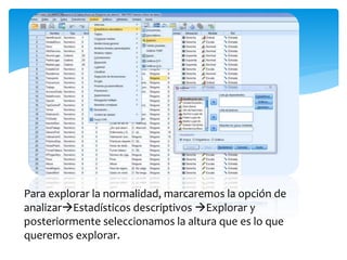 Para explorar la normalidad, marcaremos la opción de
analizarEstadísticos descriptivos Explorar y
posteriormente seleccionamos la altura que es lo que
queremos explorar.
 