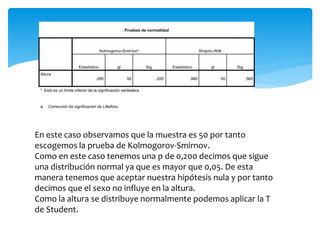 Pruebas de normalidad
Kolmogorov-Smirnova Shapiro-Wilk
Estadístico gl Sig. Estadístico gl Sig.
Altura
,095 50 ,200* ,980 50 ,565
*. Esto es un límite inferior de la significación verdadera.
a. Corrección de significación de Lilliefors.
En este caso observamos que la muestra es 50 por tanto
escogemos la prueba de Kolmogorov-Smirnov.
Como en este caso tenemos una p de 0,200 decimos que sigue
una distribución normal ya que es mayor que 0,05. De esta
manera tenemos que aceptar nuestra hipótesis nula y por tanto
decimos que el sexo no influye en la altura.
Como la altura se distribuye normalmente podemos aplicar la T
de Student.
 