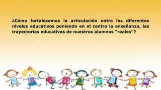 ¿Cómo fortalecemos la articulación entre los diferentes
niveles educativos poniendo en el centro la enseñanza, las
trayectorias educativas de nuestros alumnos “reales”?
 