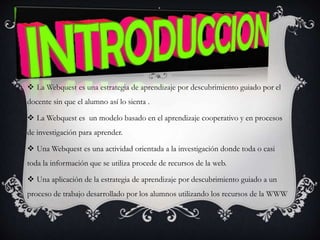  La Webquest es una estrategia de aprendizaje por descubrimiento guiado por el
docente sin que el alumno así lo sienta .
 La Webquest es un modelo basado en el aprendizaje cooperativo y en procesos
de investigación para aprender.
 Una Webquest es una actividad orientada a la investigación donde toda o casi
toda la información que se utiliza procede de recursos de la web.
 Una aplicación de la estrategia de aprendizaje por descubrimiento guiado a un
proceso de trabajo desarrollado por los alumnos utilizando los recursos de la WWW
 