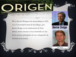  La idea de Webquest fue desarrollada en 1995,
en la Universidad Estatal de San Diego., por
Bernie Dodge con la colaboración de Tom
March, desde entonces se ha constituido en una
de las técnicas principales de uso e integración de
Internet en la escuela.
 
