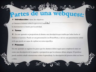  Introducción : tiene dos objetivos:
a) Orientar al alumno sobre lo que se va a encontrar.
b) Incrementar su interés por la actividad.
 Tarea:
 En este apartado se proporciona al alumno una descripción que tendrá que haber hecho al
finalizar el ejercicio. Puede ser una presentación con PowerPoint, o tal vez una presentación verbal
en la que pueda ser capaz de explicar un tema específico.
 Proceso:
En este apartado se sugieren los pasos que los alumnos deben seguir para completar la tarea así
como una descripción de los papeles o perspectivas que los alumnos deben adoptar. El profesor
puede también añadir orientaciones sobre el aprendizaje. La descripción del proceso debe ser breve
y clara.
 