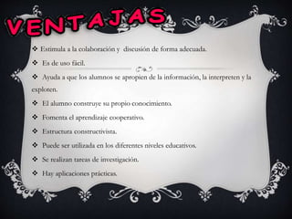  Estimula a la colaboración y discusión de forma adecuada.
 Es de uso fácil.
 Ayuda a que los alumnos se apropien de la información, la interpreten y la
exploten.
 El alumno construye su propio conocimiento.
 Fomenta el aprendizaje cooperativo.
 Estructura constructivista.
 Puede ser utilizada en los diferentes niveles educativos.
 Se realizan tareas de investigación.
 Hay aplicaciones prácticas.
 