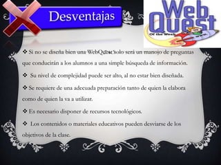 Si no se diseña bien una WebQuest solo será un manojo de preguntas
que conducirán a los alumnos a una simple búsqueda de información.
 Su nivel de complejidad puede ser alto, al no estar bien diseñada.
 Se requiere de una adecuada preparación tanto de quien la elabora
como de quien la va a utilizar.
 Es necesario disponer de recursos tecnológicos.
 Los contenidos o materiales educativos pueden desviarse de los
objetivos de la clase.
 