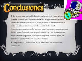  La webquest es un modelo basado en el aprendizaje cooperativo y en
procesos de investigación para aprender, una webquest es una actividad
orientada a la investigación donde toda o casi toda la información que se
utiliza procede de recursos de la web.Son actividades creadas
fundamentalmente para que los alumnos trabajen en grupo aunque se puede
diseñar para trabajo individual, se puede diseñar para una única materia o
puede ser interdisciplinaria, el trabajo hecho por los alumnos puede ser
transmitido y compartido con los demás alumnos.
 Sus partes son : Introducción, tarea, proceso, recursos, evaluación,
conclusiones.
 
