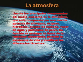 Uno de los principales componentes
del medio ambiente es la atmósfera,
que está compuesta por una mezcla
gaseosa de nitrógeno, oxígeno,
hidrógeno, dióxido de carbono, vapor
de agua y partículas de polvo. Su
función es proteger la tierra de la
radiación ultravioleta, permitir la
existencia de vida y modificar las
diferencias térmicas.
 