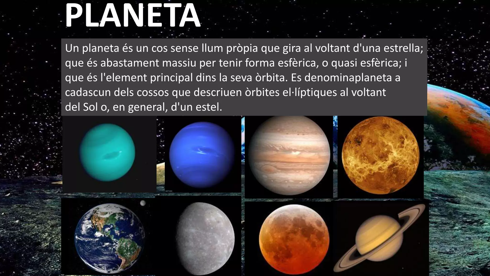 Un planeta és un cos sense llum pròpia que gira al voltant d'una estrella;
que és abastament massiu per tenir forma esfèrica, o quasi esfèrica; i
que és l'element principal dins la seva òrbita. Es denominaplaneta a
cadascun dels cossos que descriuen òrbites el·líptiques al voltant
del Sol o, en general, d'un estel.
PLANETA
 