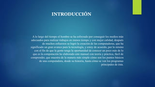 INTRODUCCIÓN
A lo largo del tiempo el hombre se ha esforzado por conseguir los medios más
adecuados para realizar trabajos en menos tiempo y con mejor calidad, después
de muchos esfuerzos se logró la creación de las computadoras, que ha
significado un gran avance para la tecnología, y estoy de acuerdo, por lo mismo
con el fin de que la gente tenga la oportunidad de conocer un poco más de lo
que es la computación he elaborado este manual con teoría y práctica, fácil de
comprender, que muestra de la manera más simple cómo son los puntos básicos
de una computadora, desde su historia, hasta cómo se ven los programas
principales de ésta.
 