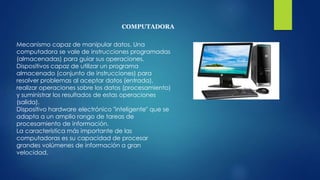 COMPUTADORA
Mecanismo capaz de manipular datos. Una
computadora se vale de instrucciones programadas
(almacenadas) para guiar sus operaciones.
Dispositivos capaz de utilizar un programa
almacenado (conjunto de instrucciones) para
resolver problemas al aceptar datos (entrada),
realizar operaciones sobre los datos (procesamiento)
y suministrar los resultados de estas operaciones
(salida).
Dispositivo hardware electrónico "inteligente" que se
adapta a un amplio rango de tareas de
procesamiento de información.
La característica más importante de las
computadoras es su capacidad de procesar
grandes volúmenes de información a gran
velocidad.
 