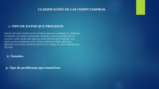 CLASIFICACIÓN DE LAS COMPUTADORAS.
1. TIPO DE DATOS QUE PROCESAN.
Dentro de esta clasificación tenemos que son analógicas, digitales
e híbridas. Los datos se pueden obtener como resultado de un
conteo o por medio de algunos instrumentos de medición. Los
datos que se obtienen por conteo se llaman datos directos.
Ejemplo: el número total de alumnos en clase, el valor total de una
factura.
2. Tamaño.
3. Tipo de problemas que resuelven.
 