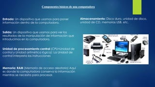Componentes básicos de una computadora
Entrada: Un dispositivo que usamos para poner
información dentro de la computadora.
Salida: Un dispositivo que usamos para ver los
resultados de la manipulación de información que
introducimos en la computadora.
Unidad de procesamiento central (CPU=Unidad de
control y Unidad aritmética lógica): La Unidad de
control interpreta las instrucciones
Memoria: RAM (Memoria de acceso aleatorio) Aquí
es donde la computadora conserva la información
mientras se necesita para procesar.
Almacenamiento: Disco duro, unidad de disco,
unidad de CD, memorias USB, etc.
 