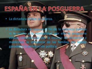 • La dictadura militar se afianza.
• La dictadura no supuso el fin de la violencia política
ni la vuelta a la normalidad, por ello la posguerra
estuvo caracterizada por la escasez de alimentos y
medicinas, la influencia de las familias del bando
ganador y la persecución política.
 