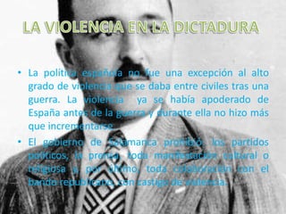 • La política española no fue una excepción al alto
grado de violencia que se daba entre civiles tras una
guerra. La violencia ya se había apoderado de
España antes de la guerra y durante ella no hizo más
que incrementarse.
• El gobierno de Salamanca prohibió: los partidos
políticos, la prensa, toda manifestación cultural o
religiosa y, por último, toda colaboración con el
bando republicano, con castigo de violencia.
 