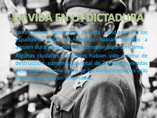 • La dictadura determinó la vida cotidiana de los
españoles. Todas las familias habían perdido a
alguien durante la guerra o conocían alguna víctima.
• Algunas ciudades y pueblos habían sido escena de
destrucción, sumando un total de 250.000 viviendas
destruidas y buena parte de las comunicaciones más
importantes fueron eliminadas.
 
