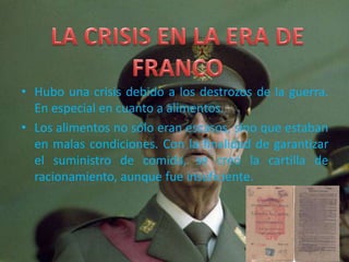 • Hubo una crisis debido a los destrozos de la guerra.
En especial en cuanto a alimentos.
• Los alimentos no sólo eran escasos, sino que estaban
en malas condiciones. Con la finalidad de garantizar
el suministro de comida, se creó la cartilla de
racionamiento, aunque fue insuficiente.
 