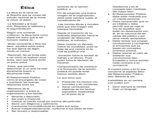 Ética
La ética es la rama de
la filosofía que se ocupa del
estudio racional de la moral,
la virtud, el deber,
La felicidad y el buen
vivir. Requiere la reflexión y
la argumentación.
Según una corriente
«clásica», la ética tiene como
objeto los actos que el ser
humano realiza de
Modo consciente y libre (es
decir, aquellos actos sobre
los que ejerce de algún
modo un control
Racional). No se limita sólo
a ver cómo se realizan esos
actos, sino que busca emitir
un juicio sobre
Estos, que permite
determinar si un acto ha sido
éticamente bueno o
éticamente malo.
El Relacionador Público
como el encargado de crear
y mantener las buenas
relaciones entre los
Miembros de la
organización, y entre la
organización y los demás
sectores de la opinión
pública, a
Fin de proyectar una buena
imagen de la organización,
debe estar siempre sujeto al
cumplimiento de
Las normas éticas y morales
para que esa imagen sea
siempre favorable.
Desde el momento de su
inclinada disposición hacia la
profesión de relaciones
públicas, el individuo
Debe mostrar un elevado
índice de moralidad, pues se
trata de una carrera en la
cual se justifica una
Vocación hacia la verdad, el
trabajo y el decoro. Pues
quien toma la decisión de
hacerse
Compromisario de contribuir
a la formación de la opinión
pública no puede tener
menos sentido ético
Lo que tiene que:
 Presentar los hechos con
honradez y sin omisiones.
 Sacar conclusiones
objetivas de los hechos
expuestos, basándolas
en el peso de la
obediencia y en el
concepto bien meditado
del mayor bien.
 El Relacionador Público
debe estar motivado por
un interés personal.
 Debe comprender que no
es infalible y debe
permitir que se oiga la
voz de aquellos que
están en desacuerdo con
él, en la columna de las
cartas del público y por
otros medio apropiados.
 Debe revisar sus propias
conclusiones y corregirlas
si encuentra que se
basan en conceptos
erróneos previos.
 Deber retener el valor de
sostener sus
convicciones bien
fundadas y nunca escribir
nada contrario a su
conciencia.
A nuestro juicio y en lo que
concierne al aspecto ético
del Relacionador Público,
diez deberes le son
Ineludibles en su carrera.
Los cuales son:
 Decir siempre la verdad.
 Usar un lenguaje
 decente y depurado.
 Ser justo e imparcial.
 Colocar el interés social por encima del particular.
 Servir con diligencia y optimismo.
 Conducirse honorablemente en todos sus actos.
 Actuar independientemente, conforme a sus ideas de bien.
 Ser sincero y responsable.
 