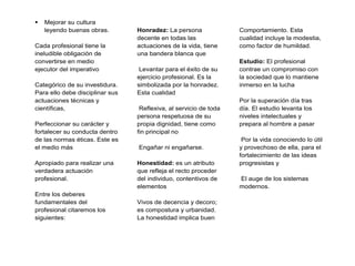  Mejorar su cultura
leyendo buenas obras.
Cada profesional tiene la
ineludible obligación de
convertirse en medio
ejecutor del imperativo
Categórico de su investidura.
Para ello debe disciplinar sus
actuaciones técnicas y
científicas,
Perfeccionar su carácter y
fortalecer su conducta dentro
de las normas éticas. Este es
el medio más
Apropiado para realizar una
verdadera actuación
profesional.
Entre los deberes
fundamentales del
profesional citaremos los
siguientes:
Honradez: La persona
decente en todas las
actuaciones de la vida, tiene
una bandera blanca que
Levantar para el éxito de su
ejercicio profesional. Es la
simbolizada por la honradez.
Esta cualidad
Reflexiva, al servicio de toda
persona respetuosa de su
propia dignidad, tiene como
fin principal no
Engañar ni engañarse.
Honestidad: es un atributo
que refleja el recto proceder
del individuo, contentivos de
elementos
Vivos de decencia y decoro;
es compostura y urbanidad.
La honestidad implica buen
Comportamiento. Esta
cualidad incluye la modestia,
como factor de humildad.
Estudio: El profesional
contrae un compromiso con
la sociedad que lo mantiene
inmerso en la lucha
Por la superación día tras
día. El estudio levanta los
niveles intelectuales y
prepara al hombre a pasar
Por la vida conociendo lo útil
y provechoso de ella, para el
fortalecimiento de las ideas
progresistas y
El auge de los sistemas
modernos.
 
