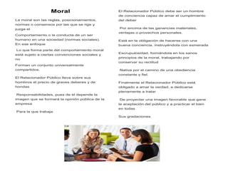 Moral
La moral son las reglas, posicionamientos,
normas o consensos por las que se rige y
juzga el
Comportamiento o la conducta de un ser
humano en una sociedad (normas sociales).
En ese enfoque
Lo que forma parte del comportamiento moral
está sujeto a ciertas convenciones sociales y
no
Forman un conjunto universalmente
compartidos.
El Relacionador Público lleva sobre sus
hombros el precio de graves deberes y de
hondas
Responsabilidades, pues de él depende la
imagen que se formará la opinión pública de la
empresa
Para la que trabaja.
El Relacionador Público debe ser un hombre
de conciencia capaz de amar el cumplimiento
del deber
Por encima de las ganancias materiales,
ventajas o provechos personales.
Está en la obligación de hacerse con una
buena conciencia, instruyéndola con esmerada
Escrupulosidad, formándola en los sanos
principios de la moral, trabajando por
conservar su rectitud
Nativa por el camino de una obediencia
constante y fiel.
Finalmente el Relacionador Público está
obligado a amar la verdad, a dedicarse
plenamente a tratar
De proyectar una imagen favorable que gane
la aceptación del público y a practicar el bien
en todas
Sus gradaciones.
 