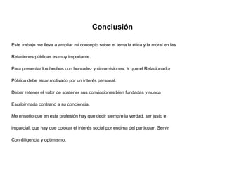 Conclusión
Este trabajo me lleva a ampliar mi concepto sobre el tema la ética y la moral en las
Relaciones públicas es muy importante.
Para presentar los hechos con honradez y sin omisiones. Y que el Relacionador
Público debe estar motivado por un interés personal.
Deber retener el valor de sostener sus convicciones bien fundadas y nunca
Escribir nada contrario a su conciencia.
Me enseño que en esta profesión hay que decir siempre la verdad, ser justo e
imparcial, que hay que colocar el interés social por encima del particular. Servir
Con diligencia y optimismo.
 