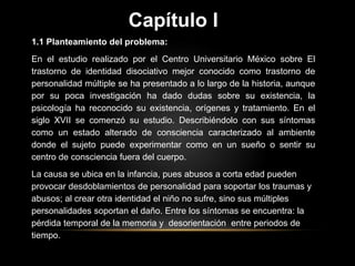 Capítulo I
1.1 Planteamiento del problema:
En el estudio realizado por el Centro Universitario México sobre El
trastorno de identidad disociativo mejor conocido como trastorno de
personalidad múltiple se ha presentado a lo largo de la historia, aunque
por su poca investigación ha dado dudas sobre su existencia, la
psicología ha reconocido su existencia, orígenes y tratamiento. En el
siglo XVII se comenzó su estudio. Describiéndolo con sus síntomas
como un estado alterado de consciencia caracterizado al ambiente
donde el sujeto puede experimentar como en un sueño o sentir su
centro de consciencia fuera del cuerpo.
La causa se ubica en la infancia, pues abusos a corta edad pueden
provocar desdoblamientos de personalidad para soportar los traumas y
abusos; al crear otra identidad el niño no sufre, sino sus múltiples
personalidades soportan el daño. Entre los síntomas se encuentra: la
pérdida temporal de la memoria y desorientación entre periodos de
tiempo.
 