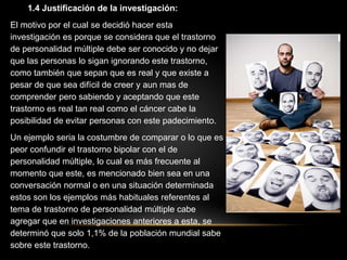 1.4 Justificación de la investigación:
El motivo por el cual se decidió hacer esta
investigación es porque se considera que el trastorno
de personalidad múltiple debe ser conocido y no dejar
que las personas lo sigan ignorando este trastorno,
como también que sepan que es real y que existe a
pesar de que sea difícil de creer y aun mas de
comprender pero sabiendo y aceptando que este
trastorno es real tan real como el cáncer cabe la
posibilidad de evitar personas con este padecimiento.
Un ejemplo seria la costumbre de comparar o lo que es
peor confundir el trastorno bipolar con el de
personalidad múltiple, lo cual es más frecuente al
momento que este, es mencionado bien sea en una
conversación normal o en una situación determinada
estos son los ejemplos más habituales referentes al
tema de trastorno de personalidad múltiple cabe
agregar que en investigaciones anteriores a esta, se
determinó que solo 1,1% de la población mundial sabe
sobre este trastorno.
 