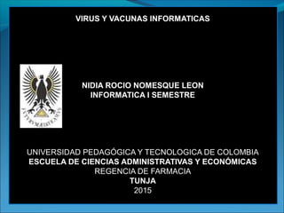 VIRUS Y VACUNAS INFORMATICAS
NIDIA ROCIO NOMESQUE LEON
INFORMATICA I SEMESTRE
UNIVERSIDAD PEDAGÓGICA Y TECNOLOGICA DE COLOMBIA
ESCUELA DE CIENCIAS ADMINISTRATIVAS Y ECONÓMICAS
REGENCIA DE FARMACIA
TUNJA
2015
 