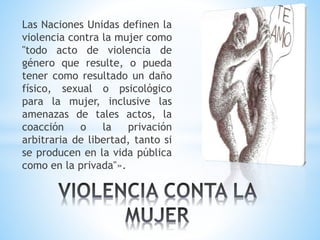 Las Naciones Unidas definen la
violencia contra la mujer como
"todo acto de violencia de
género que resulte, o pueda
tener como resultado un daño
físico, sexual o psicológico
para la mujer, inclusive las
amenazas de tales actos, la
coacción o la privación
arbitraria de libertad, tanto si
se producen en la vida pública
como en la privada"».
 