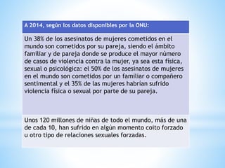 A 2014, según los datos disponibles por la ONU:
Un 38% de los asesinatos de mujeres cometidos en el
mundo son cometidos por su pareja, siendo el ámbito
familiar y de pareja donde se produce el mayor número
de casos de violencia contra la mujer, ya sea esta física,
sexual o psicológica: el 50% de los asesinatos de mujeres
en el mundo son cometidos por un familiar o compañero
sentimental y el 35% de las mujeres habrían sufrido
violencia física o sexual por parte de su pareja.
Unos 120 millones de niñas de todo el mundo, más de una
de cada 10, han sufrido en algún momento coito forzado
u otro tipo de relaciones sexuales forzadas.
 