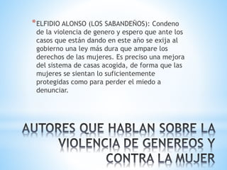 *ELFIDIO ALONSO (LOS SABANDEÑOS): Condeno
de la violencia de genero y espero que ante los
casos que están dando en este año se exija al
gobierno una ley más dura que ampare los
derechos de las mujeres. Es preciso una mejora
del sistema de casas acogida, de forma que las
mujeres se sientan lo suficientemente
protegidas como para perder el miedo a
denunciar.
 